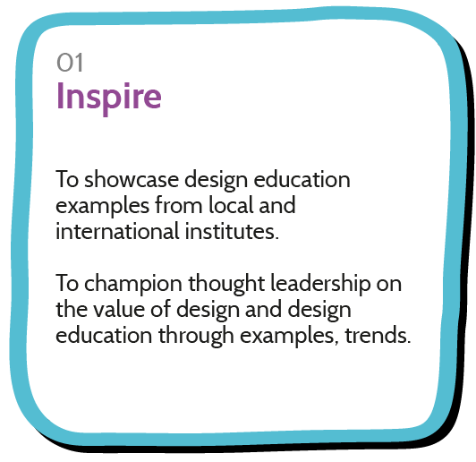 To showcase design education examples from local and international institutes.  To champion thought leadership on the value of design and design education through examples, trends.